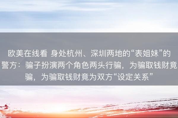 欧美在线看 身处杭州、深圳两地的“表姐妹”的男朋友是同一人？警方：骗子扮演两个角色两头行骗，为骗取钱财竟为双方“设定关系”