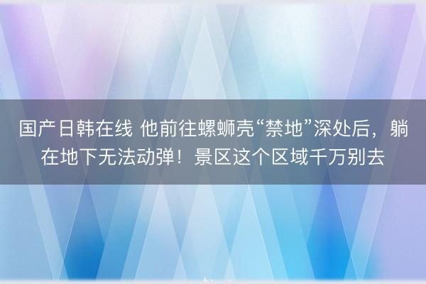 国产日韩在线 他前往螺蛳壳“禁地”深处后，躺在地下无法动弹！景区这个区域千万别去