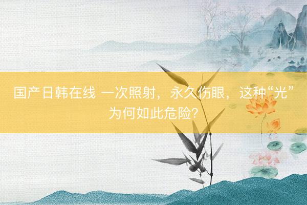 国产日韩在线 一次照射，永久伤眼，这种“光”为何如此危险？
