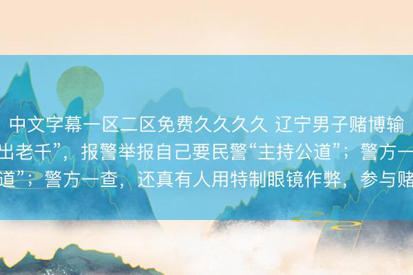 中文字幕一区二区免费久久久久 辽宁男子赌博输2300元，怀疑有人“出老千”，报警举报自己要民警“主持公道”；警方一查，还真有人用特制眼镜作弊，参与赌博7人均被行拘