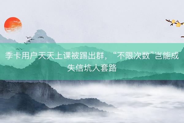 季卡用户天天上课被踢出群，“不限次数”岂能成失信坑人套路