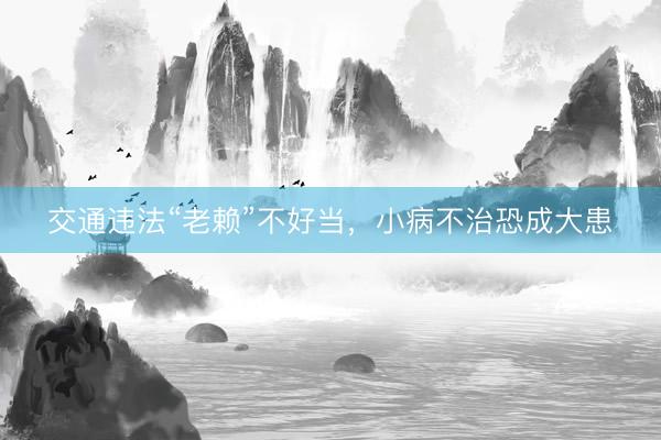 交通违法“老赖”不好当，小病不治恐成大患