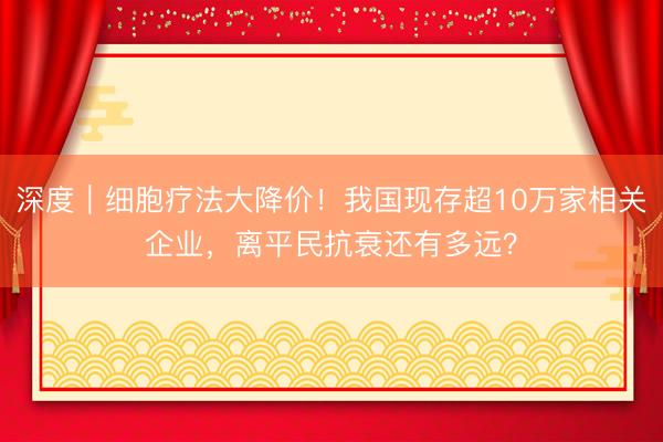 深度｜细胞疗法大降价！我国现存超10万家相关企业，离平民抗衰还有多远？
