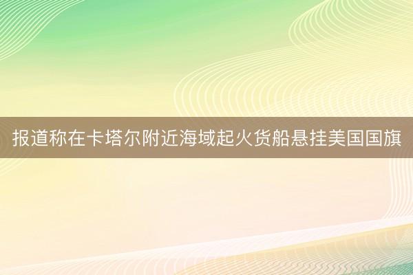 报道称在卡塔尔附近海域起火货船悬挂美国国旗