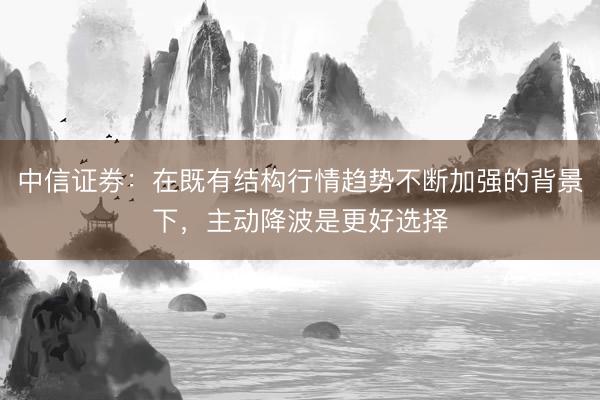 中信证券：在既有结构行情趋势不断加强的背景下，主动降波是更好选择