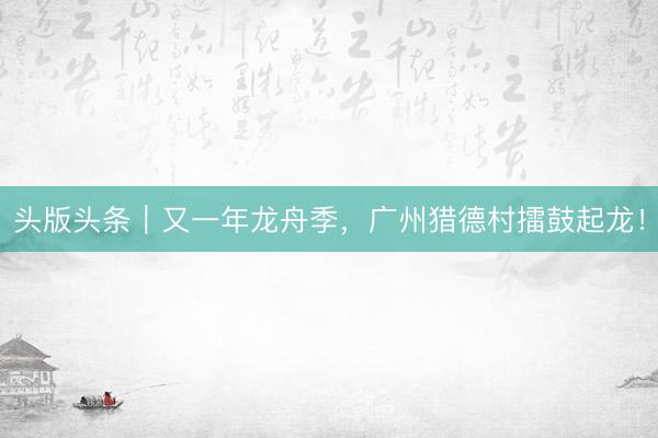 头版头条｜又一年龙舟季，广州猎德村擂鼓起龙！