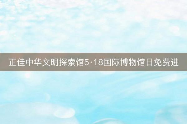 正佳中华文明探索馆5·18国际博物馆日免费进