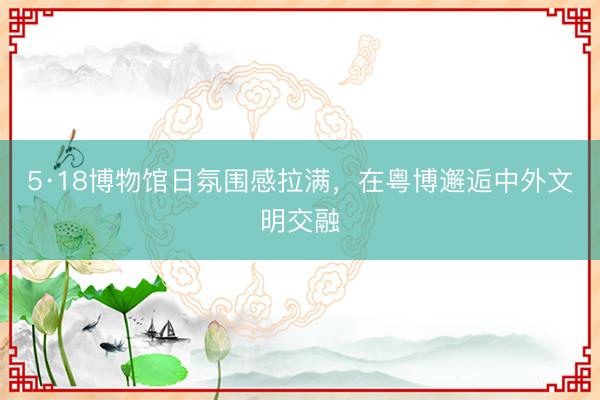 5·18博物馆日氛围感拉满，在粤博邂逅中外文明交融