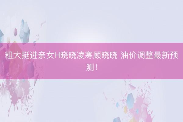 粗大挺进亲女H晓晓凌寒顾晓晓 油价调整最新预测！