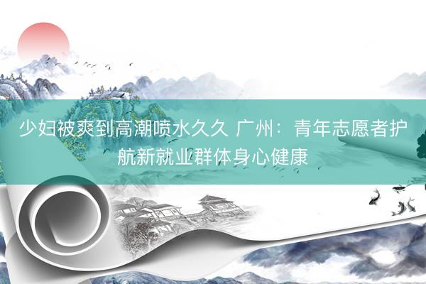少妇被爽到高潮喷水久久 广州：青年志愿者护航新就业群体身心健康