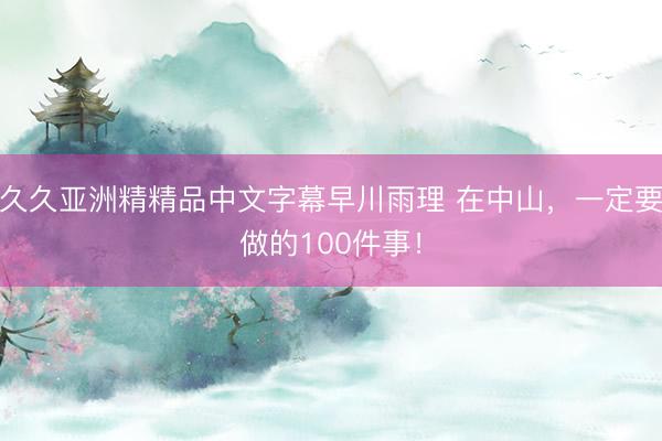 久久亚洲精精品中文字幕早川雨理 在中山，一定要做的100件事！
