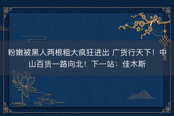 粉嫩被黑人两根粗大疯狂进出 广货行天下！中山百货一路向北！下一站：佳木斯