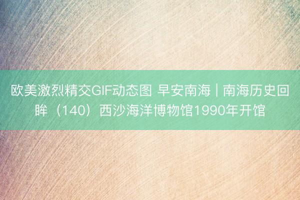 欧美激烈精交GIF动态图 早安南海 | 南海历史回眸（140）西沙海洋博物馆1990年开馆