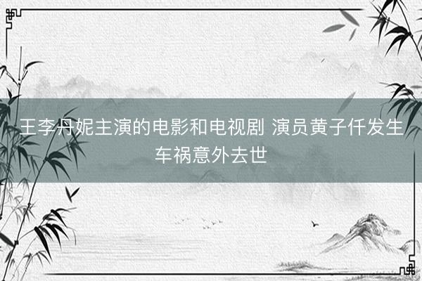 王李丹妮主演的电影和电视剧 演员黄子仟发生车祸意外去世