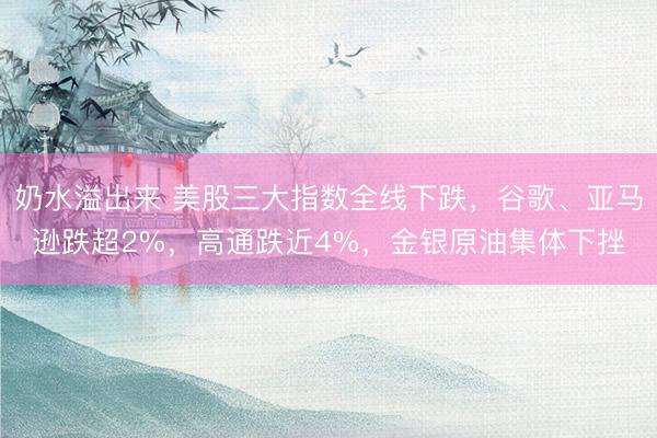 奶水溢出来 美股三大指数全线下跌，谷歌、亚马逊跌超2%，高通跌近4%，金银原油集体下挫