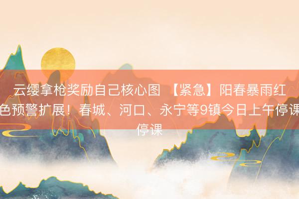 云缨拿枪奖励自己核心图 【紧急】阳春暴雨红色预警扩展！春城、河口、永宁等9镇今日上午停课
