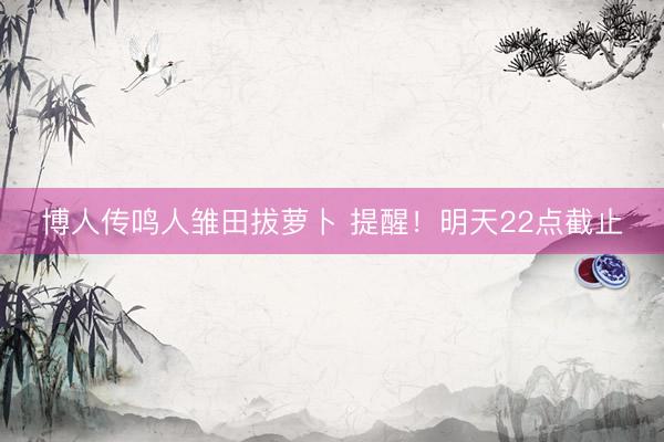 博人传鸣人雏田拔萝卜 提醒！明天22点截止