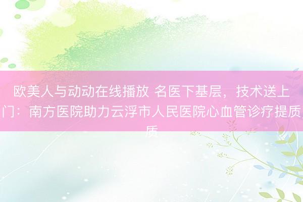 欧美人与动动在线播放 名医下基层，技术送上门：南方医院助力云浮市人民医院心血管诊疗提质