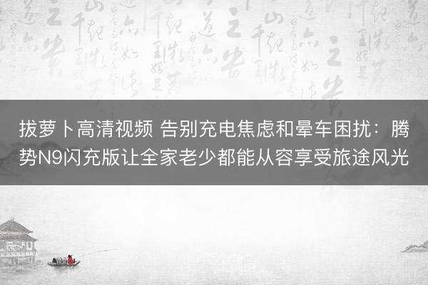 拔萝卜高清视频 告别充电焦虑和晕车困扰：腾势N9闪充版让全家老少都能从容享受旅途风光