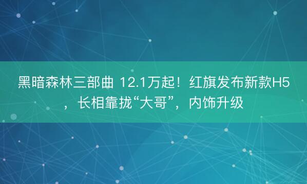 黑暗森林三部曲 12.1万起！红旗发布新款H5，长相靠拢“大哥”，内饰升级