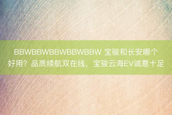 BBWBBWBBWBBWBBW 宝骏和长安哪个好用？品质续航双在线，宝骏云海EV诚意十足