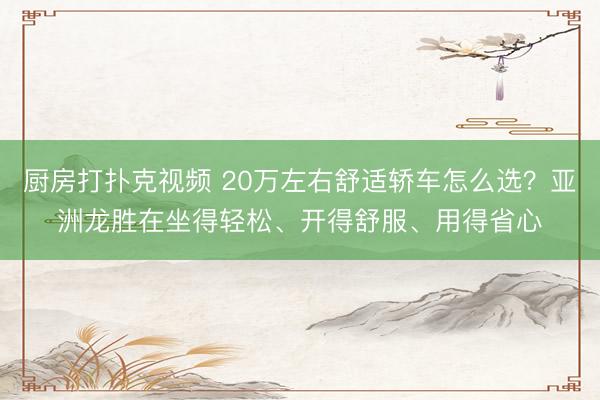 厨房打扑克视频 20万左右舒适轿车怎么选？亚洲龙胜在坐得轻松、开得舒服、用得省心