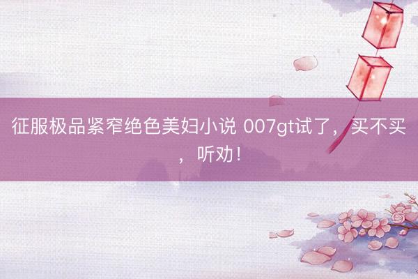 征服极品紧窄绝色美妇小说 007gt试了，买不买，听劝！