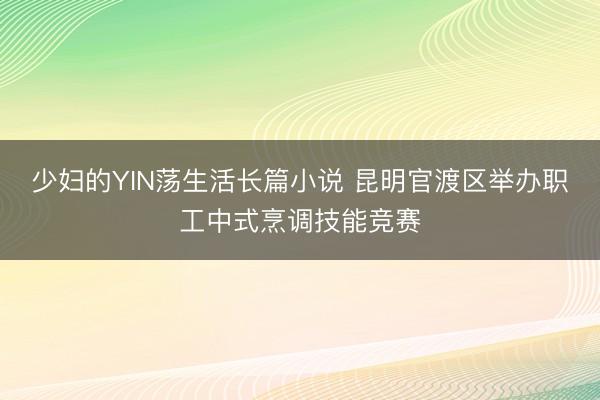 少妇的YIN荡生活长篇小说 昆明官渡区举办职工中式烹调技能竞赛
