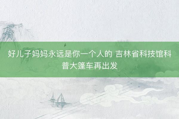 好儿子妈妈永远是你一个人的 吉林省科技馆科普大篷车再出发