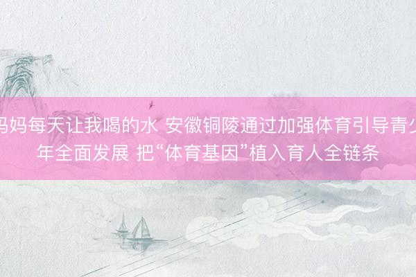 妈妈每天让我喝的水 安徽铜陵通过加强体育引导青少年全面发展 把“体育基因”植入育人全链条