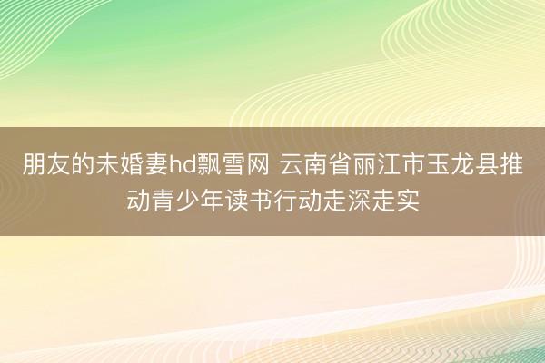 朋友的未婚妻hd飘雪网 云南省丽江市玉龙县推动青少年读书行动走深走实