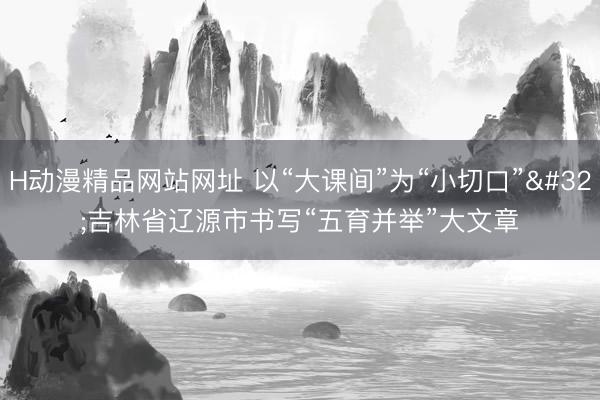 H动漫精品网站网址 以“大课间”为“小切口” 吉林省辽源市书写“五育并举”大文章