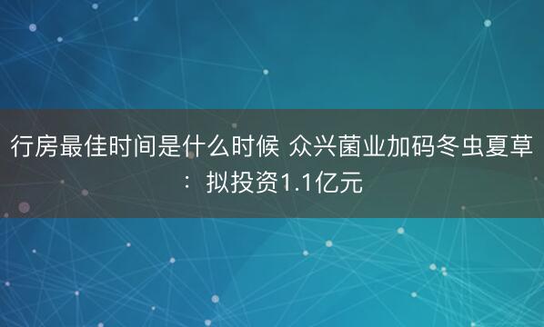行房最佳时间是什么时候 众兴菌业加码冬虫夏草：拟投资1.1亿元