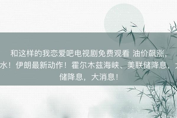 和这样的我恋爱吧电视剧免费观看 油价飙涨，黄金跳水！伊朗最新动作！霍尔木兹海峡、美联储降息，大消息！