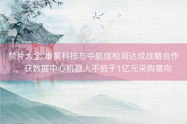 禁片大全 申昊科技与中航信柏润达成战略合作，获数据中心机器人不低于1亿元采购意向