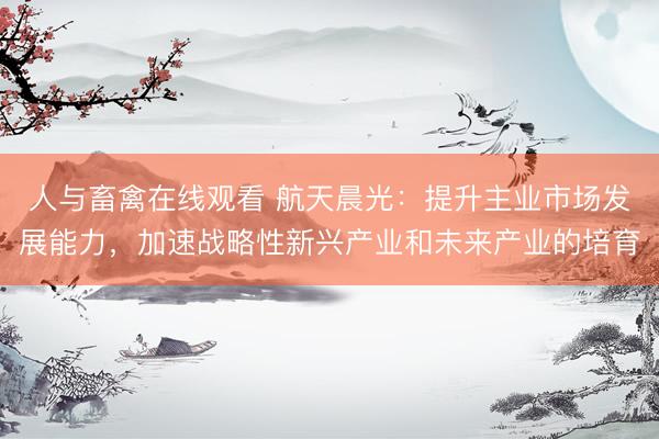 人与畜禽在线观看 航天晨光：提升主业市场发展能力，加速战略性新兴产业和未来产业的培育