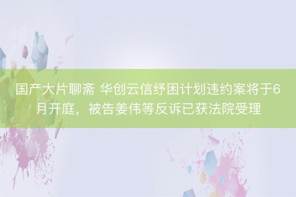 国产大片聊斋 华创云信纾困计划违约案将于6月开庭，被告姜伟等反诉已获法院受理