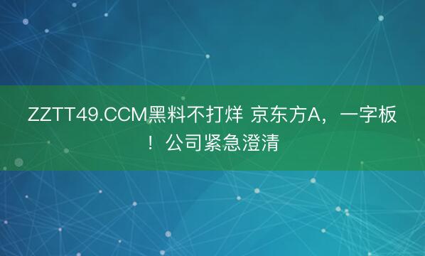 ZZTT49.CCM黑料不打烊 京东方A，一字板！公司紧急澄清