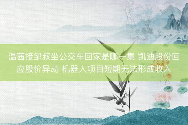 温茜接邹叔坐公交车回家是哪一集 凯迪股份回应股价异动 机器人项目短期无法形成收入