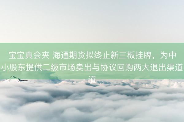 宝宝真会夹 海通期货拟终止新三板挂牌，为中小股东提供二级市场卖出与协议回购两大退出渠道
