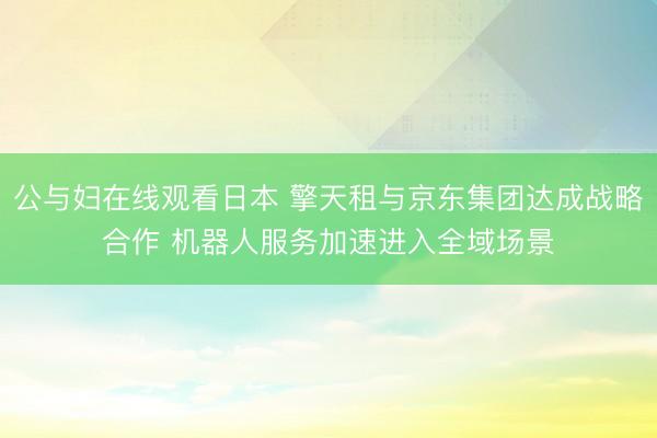 公与妇在线观看日本 擎天租与京东集团达成战略合作 机器人服务加速进入全域场景