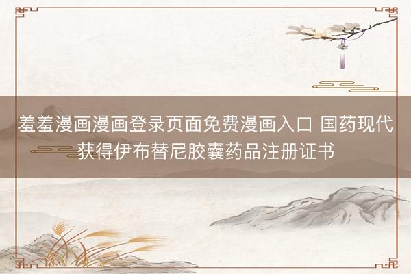 羞羞漫画漫画登录页面免费漫画入口 国药现代获得伊布替尼胶囊药品注册证书