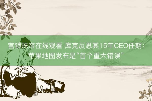 宫锁珠帘在线观看 库克反思其15年CEO任期：苹果地图发布是“首个重大错误”