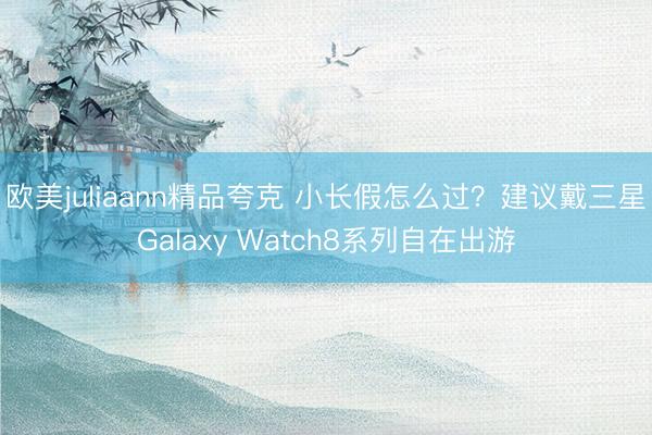 欧美juliaann精品夸克 小长假怎么过？建议戴三星Galaxy Watch8系列自在出游