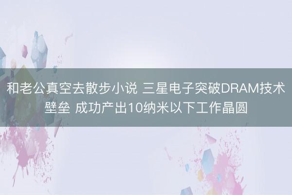 和老公真空去散步小说 三星电子突破DRAM技术壁垒 成功产出10纳米以下工作晶圆