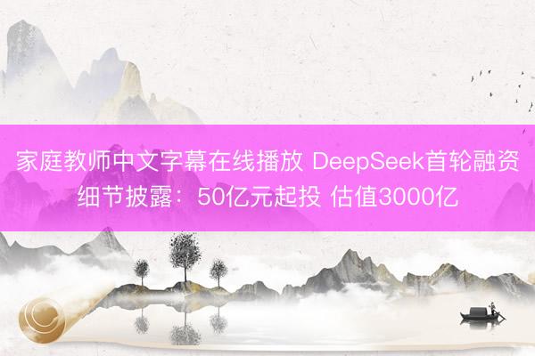 家庭教师中文字幕在线播放 DeepSeek首轮融资细节披露：50亿元起投 估值3000亿