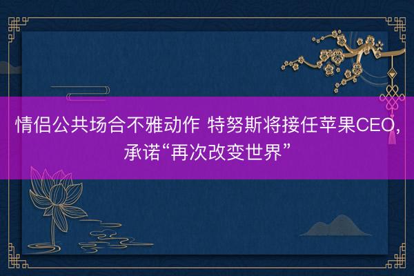 情侣公共场合不雅动作 特努斯将接任苹果CEO，承诺“再次改变世界”