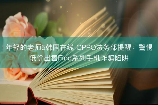 年轻的老师5韩国在线 OPPO法务部提醒：警惕低价出售Find系列手机诈骗陷阱