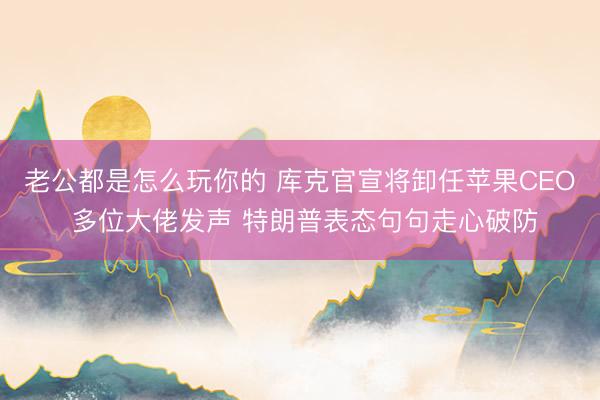 老公都是怎么玩你的 库克官宣将卸任苹果CEO 多位大佬发声 特朗普表态句句走心破防