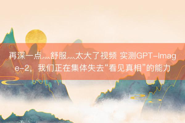 再深一点灬舒服灬太大了视频 实测GPT-Image-2，我们正在集体失去“看见真相”的能力
